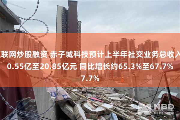 互联网炒股融资 赤子城科技预计上半年社交业务总收入20.55亿至20.85亿元 同比增长约65.3%至67.7%