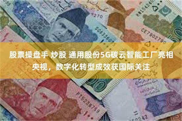 股票操盘手 炒股 通用股份5G碳云智能工厂亮相央视，数字化转型成效获国际关注