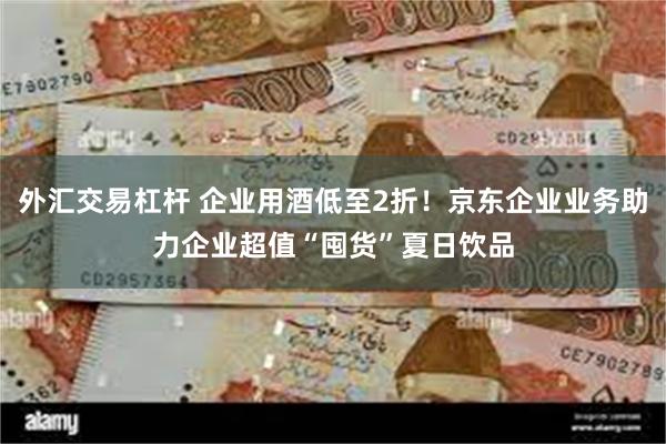 外汇交易杠杆 企业用酒低至2折！京东企业业务助力企业超值“囤货”夏日饮品