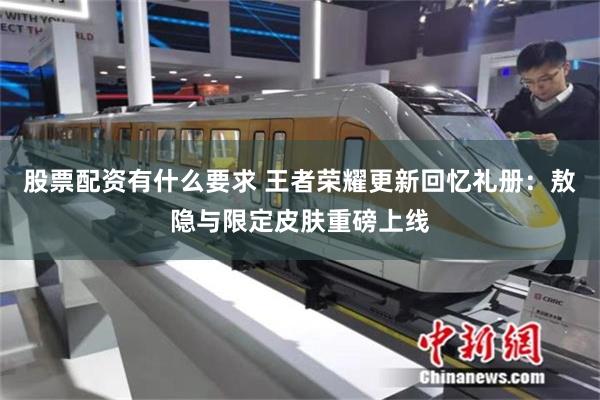 股票配资有什么要求 王者荣耀更新回忆礼册：敖隐与限定皮肤重磅上线