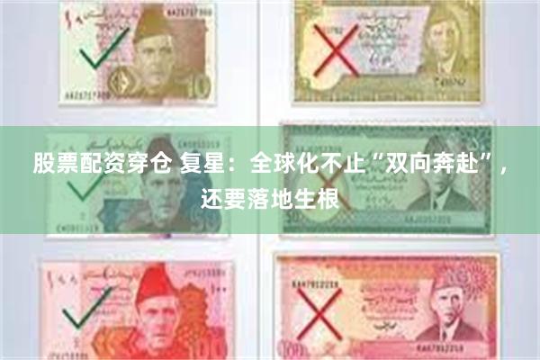 股票配资穿仓 复星：全球化不止“双向奔赴”，还要落地生根