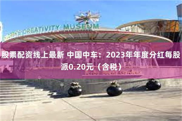 股票配资线上最新 中国中车：2023年年度分红每股派0.20元（含税）