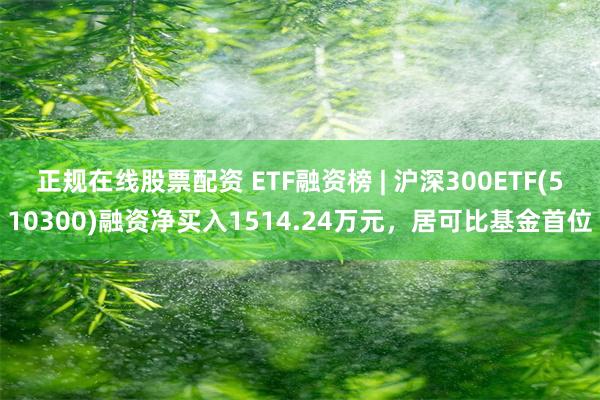 正规在线股票配资 ETF融资榜 | 沪深300ETF(510300)融资净买入1514.24万元，居可比基金首位