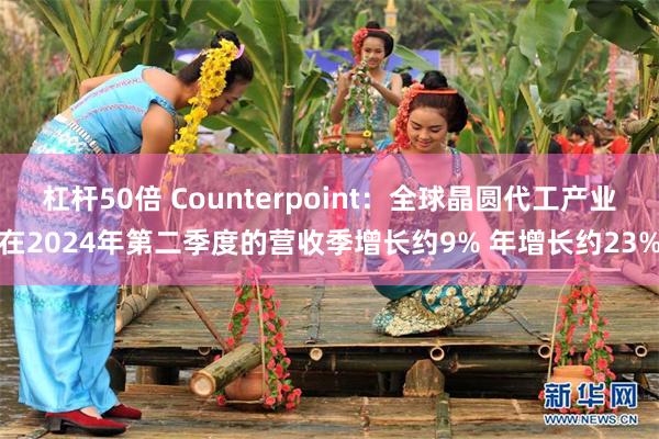 杠杆50倍 Counterpoint：全球晶圆代工产业在2024年第二季度的营收季增长约9% 年增长约23%