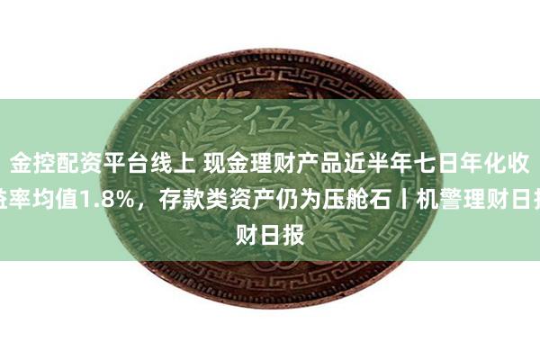 金控配资平台线上 现金理财产品近半年七日年化收益率均值1.8%，存款类资产仍为压舱石丨机警理财日报