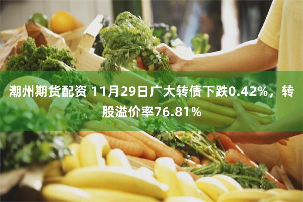 潮州期货配资 11月29日广大转债下跌0.42%，转股溢价率76.81%