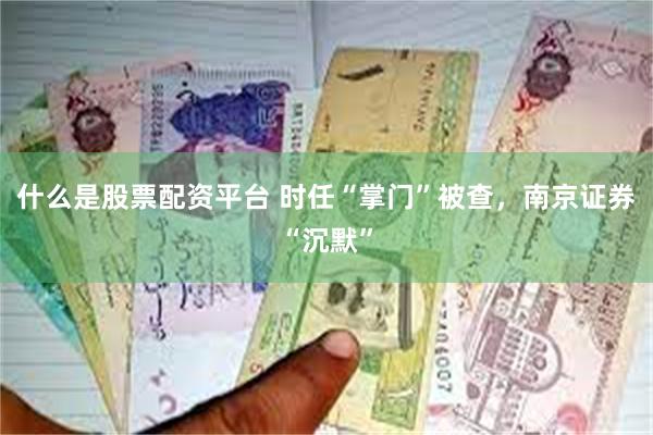 什么是股票配资平台 时任“掌门”被查，南京证券“沉默”