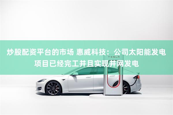 炒股配资平台的市场 惠威科技：公司太阳能发电项目已经完工并且实现并网发电
