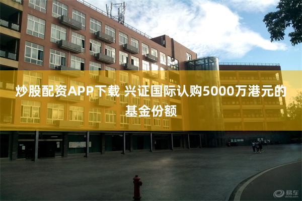 炒股配资APP下载 兴证国际认购5000万港元的基金份额