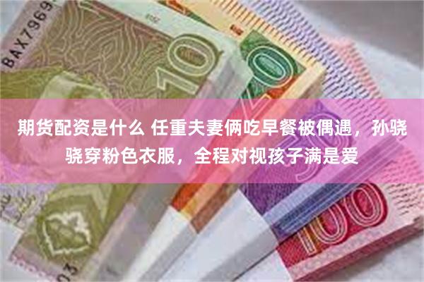 期货配资是什么 任重夫妻俩吃早餐被偶遇，孙骁骁穿粉色衣服，全程对视孩子满是爱