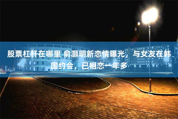 股票杠杆在哪里 俞灏明新恋情曝光，与女友在韩国约会，已相恋一年多