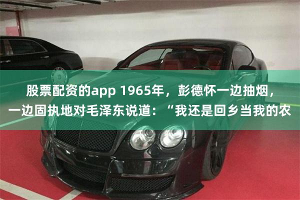 股票配资的app 1965年，彭德怀一边抽烟，一边固执地对毛泽东说道：“我还是回乡当我的农