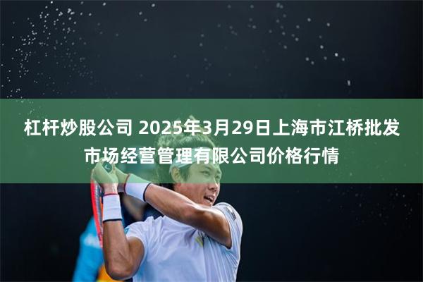 杠杆炒股公司 2025年3月29日上海市江桥批发市场经营管理有限公司价格行情