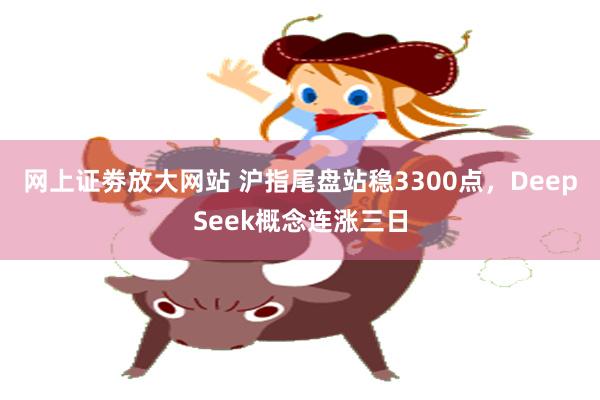网上证劵放大网站 沪指尾盘站稳3300点，DeepSeek概念连涨三日