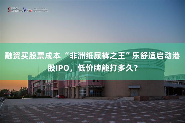 融资买股票成本 “非洲纸尿裤之王”乐舒适启动港股IPO，低价牌能打多久？