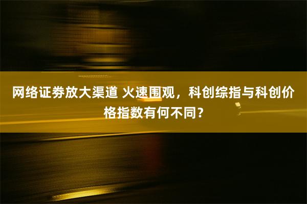 网络证劵放大渠道 火速围观，科创综指与科创价格指数有何不同？