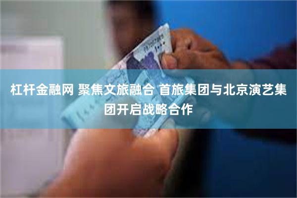 杠杆金融网 聚焦文旅融合 首旅集团与北京演艺集团开启战略合作