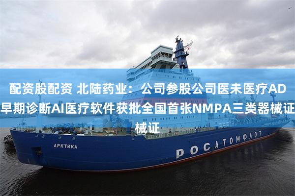 配资股配资 北陆药业：公司参股公司医未医疗AD早期诊断AI医疗软件获批全国首张NMPA三类器械证