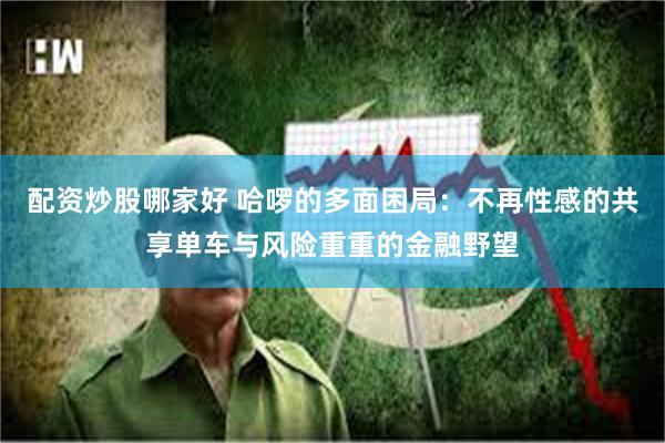配资炒股哪家好 哈啰的多面困局：不再性感的共享单车与风险重重的金融野望