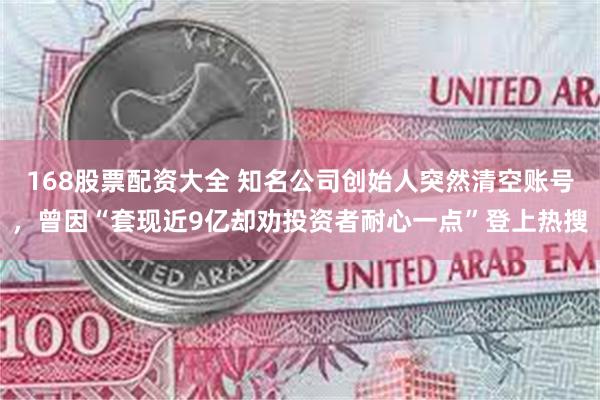 168股票配资大全 知名公司创始人突然清空账号，曾因“套现近9亿却劝投资者耐心一点”登上热搜