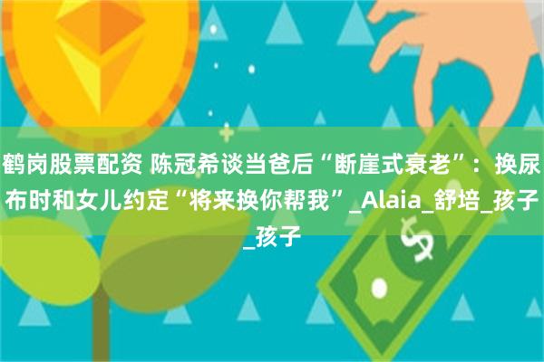 鹤岗股票配资 陈冠希谈当爸后“断崖式衰老”：换尿布时和女儿约定“将来换你帮我”_Alaia_舒培_孩子