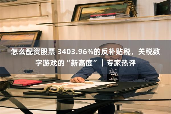 怎么配资股票 3403.96%的反补贴税，关税数字游戏的“新高度”｜专家热评