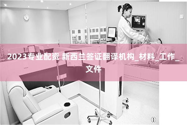 2023专业配资 新西兰签证翻译机构_材料_工作_文件