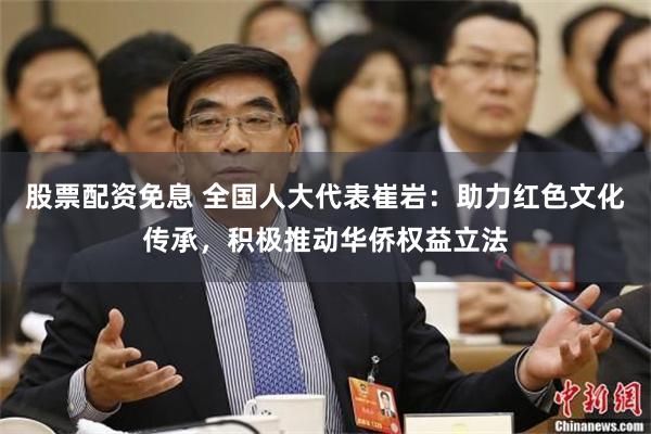 股票配资免息 全国人大代表崔岩：助力红色文化传承，积极推动华侨权益立法