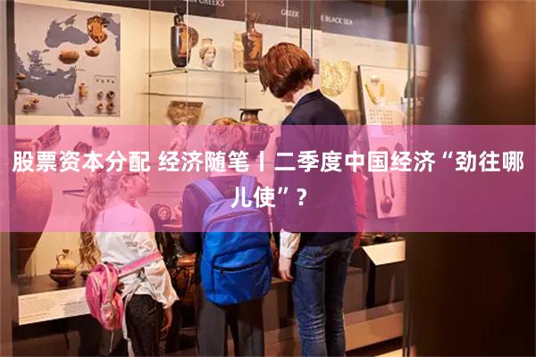 股票资本分配 经济随笔丨二季度中国经济“劲往哪儿使”？