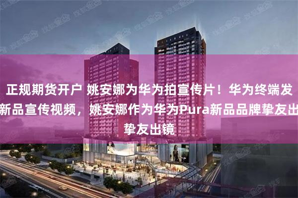 正规期货开户 姚安娜为华为拍宣传片！华为终端发布新品宣传视频，姚安娜作为华为Pura新品品牌挚友出镜