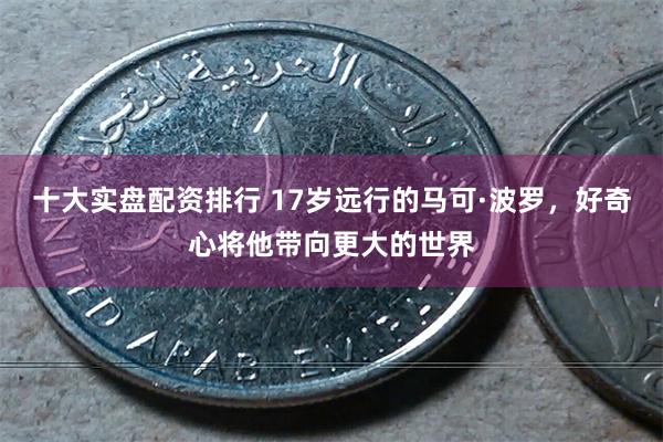 十大实盘配资排行 17岁远行的马可·波罗，好奇心将他带向更大的世界