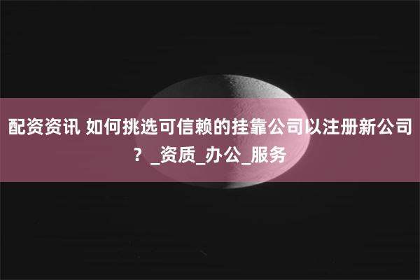 配资资讯 如何挑选可信赖的挂靠公司以注册新公司？_资质_办公_服务