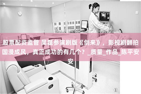 股票配资监管 吴磊参演剧版《剑来》，影视剧翻拍国漫成风，真正成功的有几个？_质量_作品_陈平安