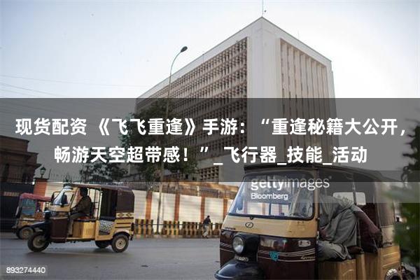 现货配资 《飞飞重逢》手游：“重逢秘籍大公开，畅游天空超带感！”_飞行器_技能_活动