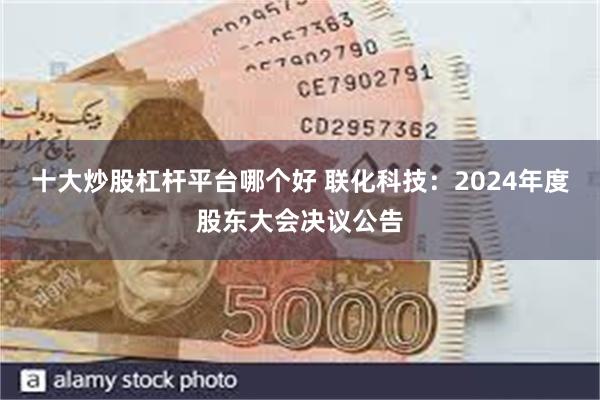 十大炒股杠杆平台哪个好 联化科技：2024年度股东大会决议公告