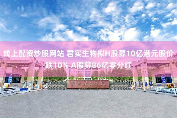 线上配资炒股网站 君实生物拟H股募10亿港元股价跌10% A股募86亿零分红