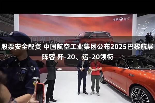 股票安全配资 中国航空工业集团公布2025巴黎航展阵容 歼-20、运-20领衔