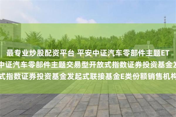 最专业炒股配资平台 平安中证汽车零部件主题ETF联接E: 关于新增平安中证汽车零部件主题交易型开放式指数证券投资基金发起式联接基金E类份额销售机构的公告