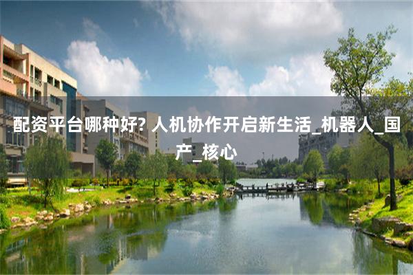 配资平台哪种好? 人机协作开启新生活_机器人_国产_核心
