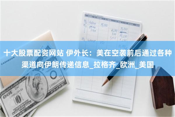 十大股票配资网站 伊外长：美在空袭前后通过各种渠道向伊朗传递信息_拉格齐_欧洲_美国