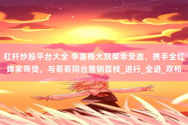 杠杆炒股平台大全 李喜梅大双荣幸受邀，携手全红婵家带货，与哥哥同台推销荔枝_进行_全进_双和