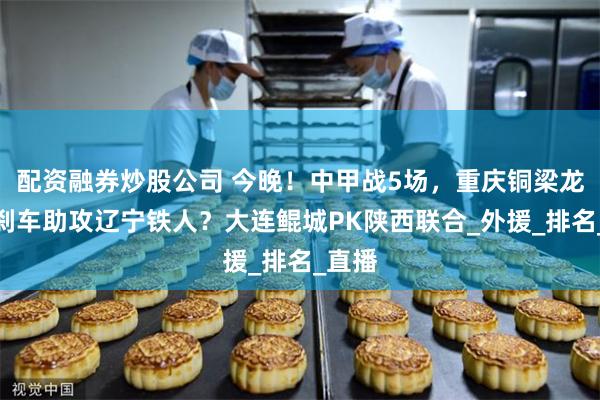配资融券炒股公司 今晚！中甲战5场，重庆铜梁龙继续刹车助攻辽宁铁人？大连鲲城PK陕西联合_外援_排名_直播