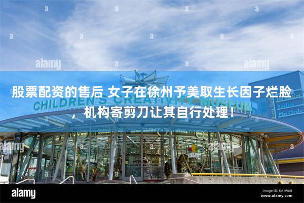 股票配资的售后 女子在徐州予美取生长因子烂脸，机构寄剪刀让其自行处理！