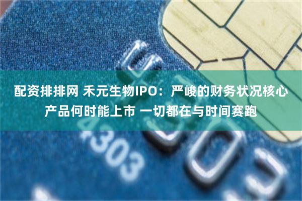 配资排排网 禾元生物IPO：严峻的财务状况核心产品何时能上市 一切都在与时间赛跑