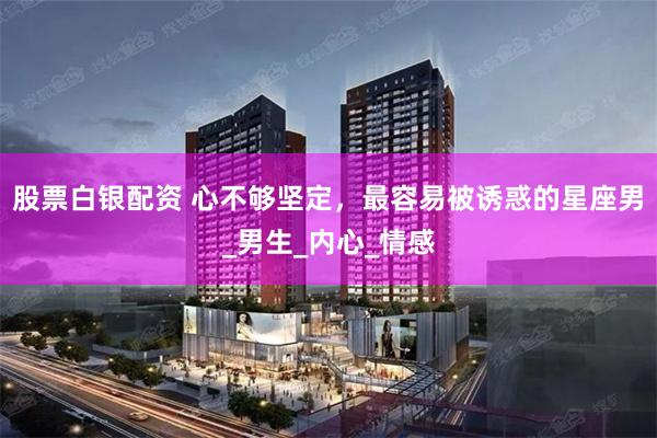 股票白银配资 心不够坚定，最容易被诱惑的星座男_男生_内心_情感