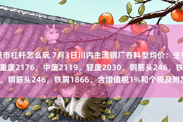 股市杠杆怎么玩 7月3日川内主流钢厂各料型均价：生铁2176，优重2207，重废2176，中废2119，轻废2030，钢筋头246，铁屑1866。含增值税1%和个税及附加税0.6%。