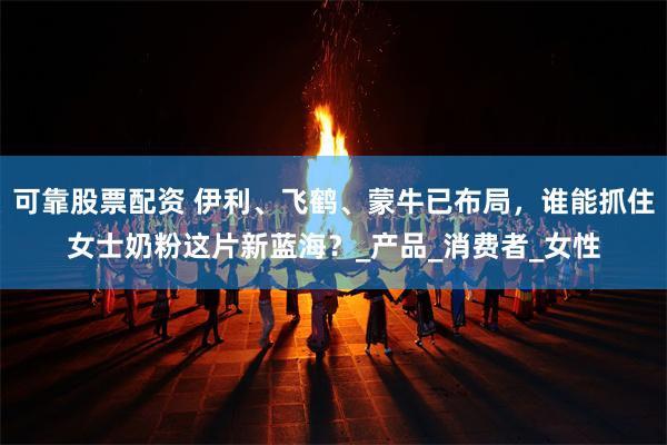 可靠股票配资 伊利、飞鹤、蒙牛已布局，谁能抓住女士奶粉这片新蓝海？_产品_消费者_女性