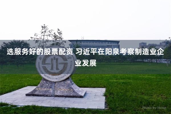 选服务好的股票配资 习近平在阳泉考察制造业企业发展