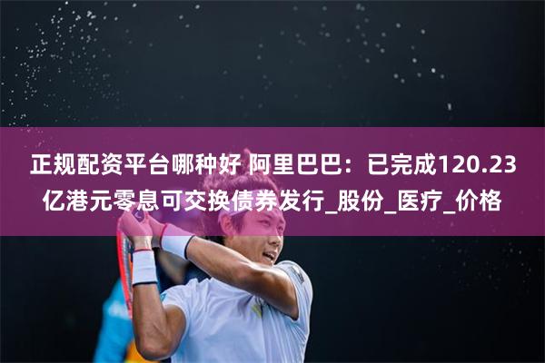 正规配资平台哪种好 阿里巴巴：已完成120.23亿港元零息可交换债券发行_股份_医疗_价格