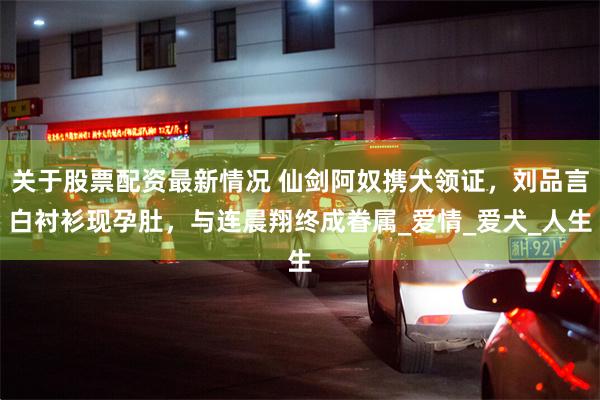 关于股票配资最新情况 仙剑阿奴携犬领证，刘品言白衬衫现孕肚，与连晨翔终成眷属_爱情_爱犬_人生